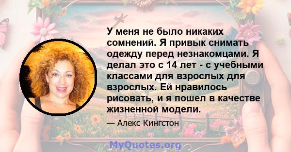 У меня не было никаких сомнений. Я привык снимать одежду перед незнакомцами. Я делал это с 14 лет - с учебными классами для взрослых для взрослых. Ей нравилось рисовать, и я пошел в качестве жизненной модели.