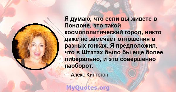 Я думаю, что если вы живете в Лондоне, это такой космополитический город, никто даже не замечает отношения в разных гонках. Я предположил, что в Штатах было бы еще более либерально, и это совершенно наоборот.