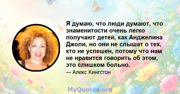 Я думаю, что люди думают, что знаменитости очень легко получают детей, как Анджелина Джоли, но они не слышат о тех, кто не успешен, потому что нам не нравится говорить об этом, это слишком больно.