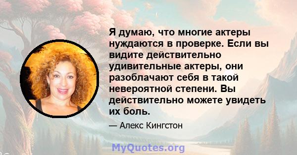 Я думаю, что многие актеры нуждаются в проверке. Если вы видите действительно удивительные актеры, они разоблачают себя в такой невероятной степени. Вы действительно можете увидеть их боль.