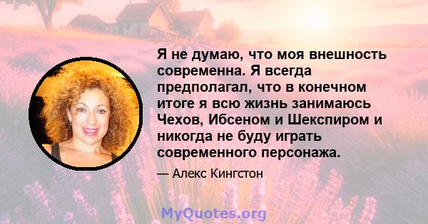 Я не думаю, что моя внешность современна. Я всегда предполагал, что в конечном итоге я всю жизнь занимаюсь Чехов, Ибсеном и Шекспиром и никогда не буду играть современного персонажа.