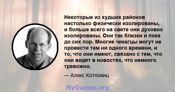 Некоторые из худших районов настолько физически изолированы, и больше всего на свете они духовно изолированы. Они так близки и пока до сих пор. Многие чикагцы могут не провести там ни одного времени, и то, что они