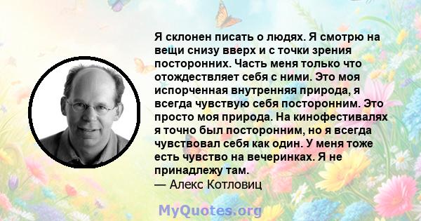 Я склонен писать о людях. Я смотрю на вещи снизу вверх и с точки зрения посторонних. Часть меня только что отождествляет себя с ними. Это моя испорченная внутренняя природа, я всегда чувствую себя посторонним. Это