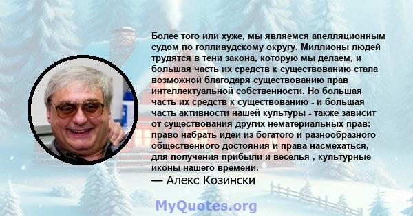 Более того или хуже, мы являемся апелляционным судом по голливудскому округу. Миллионы людей трудятся в тени закона, которую мы делаем, и большая часть их средств к существованию стала возможной благодаря существованию