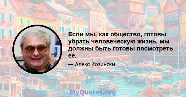 Если мы, как общество, готовы убрать человеческую жизнь, мы должны быть готовы посмотреть ее.