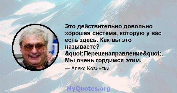 Это действительно довольно хорошая система, которую у вас есть здесь. Как вы это называете? "Переценаправление". Мы очень гордимся этим.