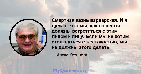 Смертная казнь варварская. И я думаю, что мы, как общество, должны встретиться с этим лицом к лицу. Если мы не хотим столкнуться с жестокостью, мы не должны этого делать.