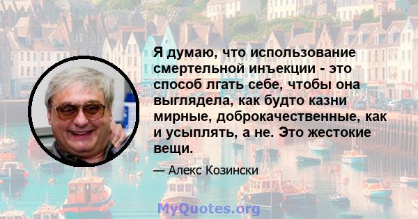 Я думаю, что использование смертельной инъекции - это способ лгать себе, чтобы она выглядела, как будто казни мирные, доброкачественные, как и усыплять, а не. Это жестокие вещи.