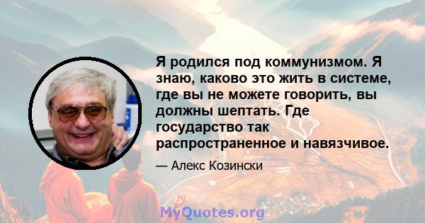 Я родился под коммунизмом. Я знаю, каково это жить в системе, где вы не можете говорить, вы должны шептать. Где государство так распространенное и навязчивое.