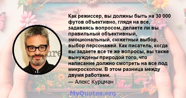 Как режиссер, вы должны быть на 30 000 футов объективно, глядя на все, задаваясь вопросом, делаете ли вы правильный объективный, эмоциональный, сюжетный выбор, выбор персонажей. Как писатель, когда вы задаете все те же