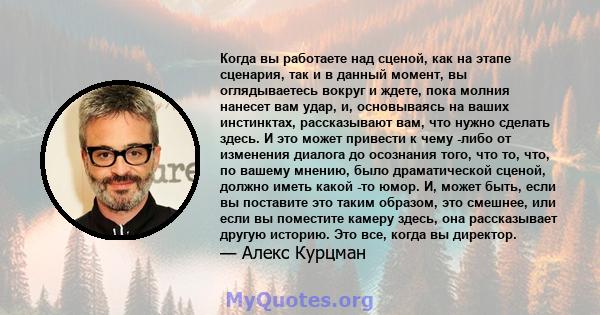 Когда вы работаете над сценой, как на этапе сценария, так и в данный момент, вы оглядываетесь вокруг и ждете, пока молния нанесет вам удар, и, основываясь на ваших инстинктах, рассказывают вам, что нужно сделать здесь.