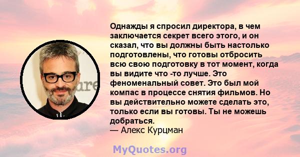 Однажды я спросил директора, в чем заключается секрет всего этого, и он сказал, что вы должны быть настолько подготовлены, что готовы отбросить всю свою подготовку в тот момент, когда вы видите что -то лучше. Это