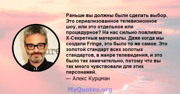 Раньше вы должны были сделать выбор. Это сериализованное телевизионное шоу, или это отдельное или процедурное? На нас сильно повлияли X-Секретные материалы. Даже когда мы создали Fringe, это было то же самое. Это