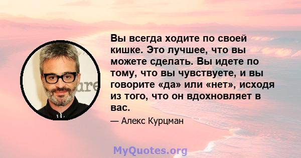 Вы всегда ходите по своей кишке. Это лучшее, что вы можете сделать. Вы идете по тому, что вы чувствуете, и вы говорите «да» или «нет», исходя из того, что он вдохновляет в вас.