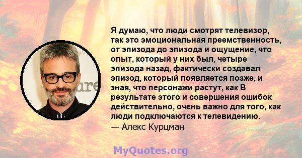 Я думаю, что люди смотрят телевизор, так это эмоциональная преемственность, от эпизода до эпизода и ощущение, что опыт, который у них был, четыре эпизода назад, фактически создавал эпизод, который появляется позже, и