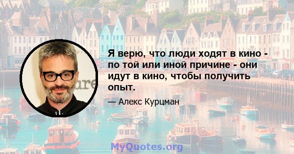 Я верю, что люди ходят в кино - по той или иной причине - они идут в кино, чтобы получить опыт.