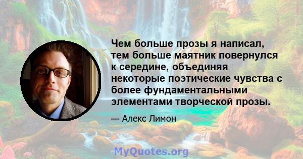 Чем больше прозы я написал, тем больше маятник повернулся к середине, объединяя некоторые поэтические чувства с более фундаментальными элементами творческой прозы.