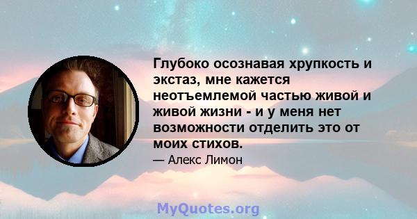 Глубоко осознавая хрупкость и экстаз, мне кажется неотъемлемой частью живой и живой жизни - и у меня нет возможности отделить это от моих стихов.