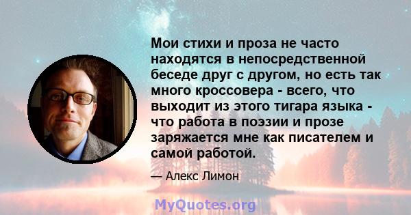 Мои стихи и проза не часто находятся в непосредственной беседе друг с другом, но есть так много кроссовера - всего, что выходит из этого тигара языка - что работа в поэзии и прозе заряжается мне как писателем и самой