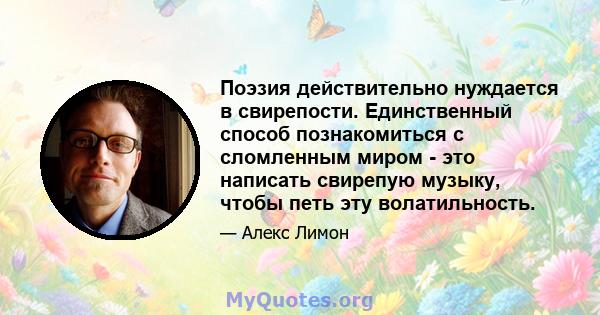 Поэзия действительно нуждается в свирепости. Единственный способ познакомиться с сломленным миром - это написать свирепую музыку, чтобы петь эту волатильность.