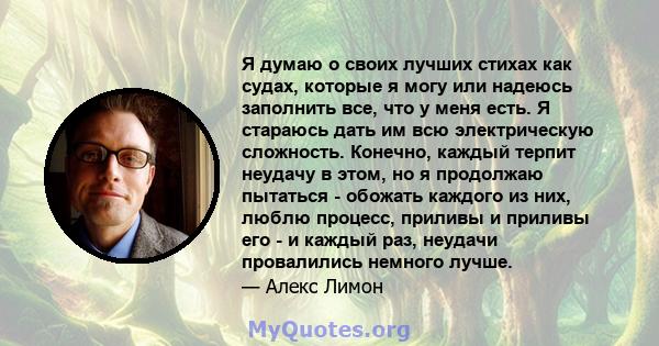 Я думаю о своих лучших стихах как судах, которые я могу или надеюсь заполнить все, что у меня есть. Я стараюсь дать им всю электрическую сложность. Конечно, каждый терпит неудачу в этом, но я продолжаю пытаться -