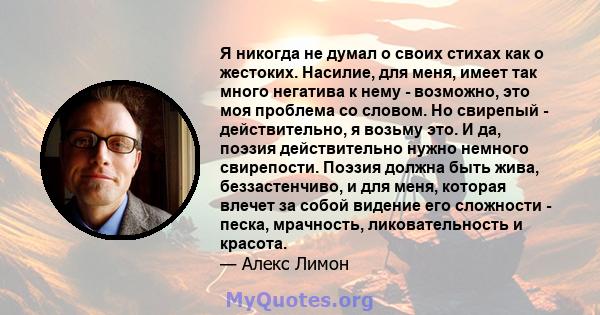 Я никогда не думал о своих стихах как о жестоких. Насилие, для меня, имеет так много негатива к нему - возможно, это моя проблема со словом. Но свирепый - действительно, я возьму это. И да, поэзия действительно нужно