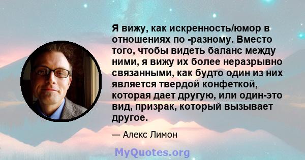 Я вижу, как искренность/юмор в отношениях по -разному. Вместо того, чтобы видеть баланс между ними, я вижу их более неразрывно связанными, как будто один из них является твердой конфеткой, которая дает другую, или