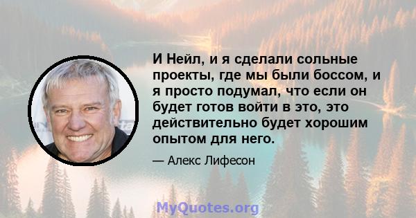 И Нейл, и я сделали сольные проекты, где мы были боссом, и я просто подумал, что если он будет готов войти в это, это действительно будет хорошим опытом для него.