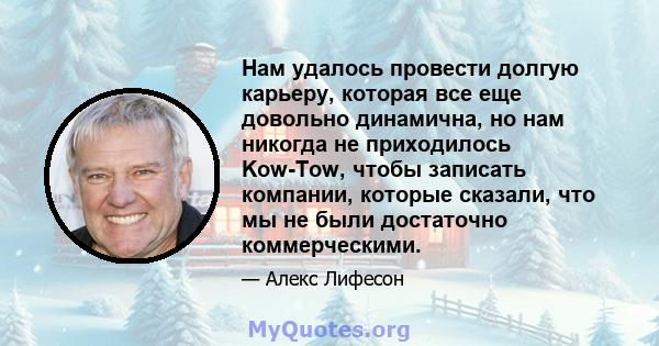 Нам удалось провести долгую карьеру, которая все еще довольно динамична, но нам никогда не приходилось Kow-Tow, чтобы записать компании, которые сказали, что мы не были достаточно коммерческими.