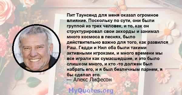 Пит Таунсенд для меня оказал огромное влияние. Поскольку по сути, они были группой из трех человек, и то, как он структурировал свои аккорды и занимал много космоса в песнях, было действительно важно для того, как