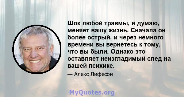 Шок любой травмы, я думаю, меняет вашу жизнь. Сначала он более острый, и через немного времени вы вернетесь к тому, что вы были. Однако это оставляет неизгладимый след на вашей психике.