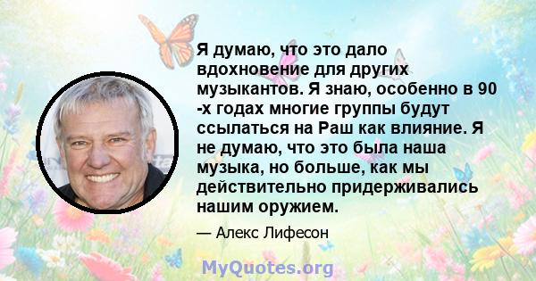 Я думаю, что это дало вдохновение для других музыкантов. Я знаю, особенно в 90 -х годах многие группы будут ссылаться на Раш как влияние. Я не думаю, что это была наша музыка, но больше, как мы действительно