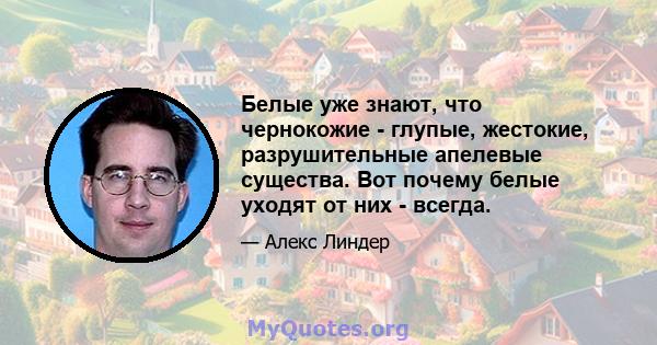 Белые уже знают, что чернокожие - глупые, жестокие, разрушительные апелевые существа. Вот почему белые уходят от них - всегда.