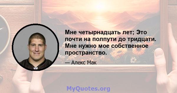 Мне четырнадцать лет; Это почти на полпути до тридцати. Мне нужно мое собственное пространство.