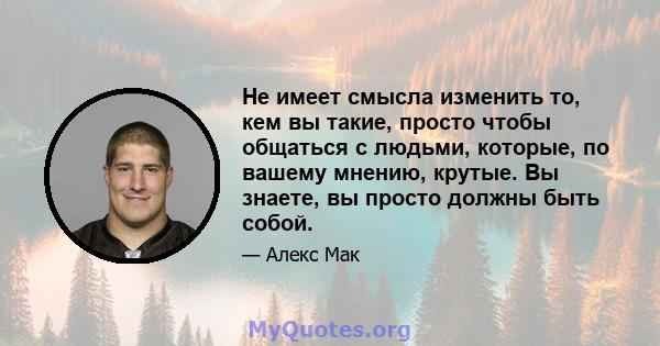 Не имеет смысла изменить то, кем вы такие, просто чтобы общаться с людьми, которые, по вашему мнению, крутые. Вы знаете, вы просто должны быть собой.