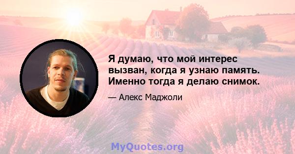 Я думаю, что мой интерес вызван, когда я узнаю память. Именно тогда я делаю снимок.