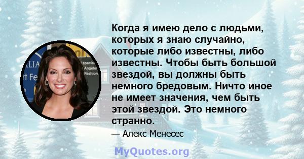 Когда я имею дело с людьми, которых я знаю случайно, которые либо известны, либо известны. Чтобы быть большой звездой, вы должны быть немного бредовым. Ничто иное не имеет значения, чем быть этой звездой. Это немного