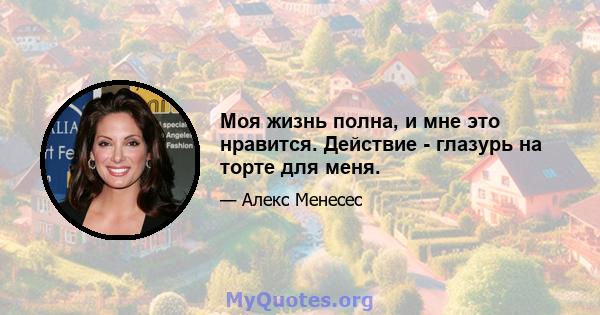 Моя жизнь полна, и мне это нравится. Действие - глазурь на торте для меня.