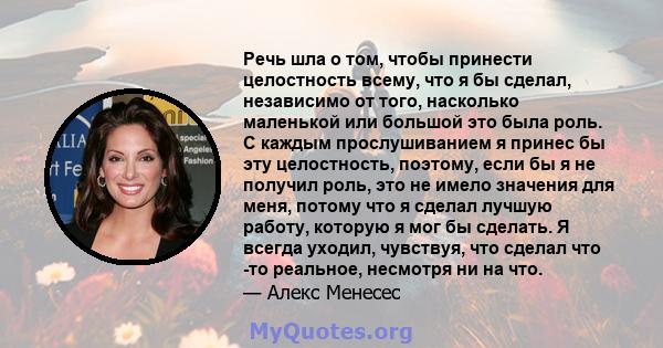 Речь шла о том, чтобы принести целостность всему, что я бы сделал, независимо от того, насколько маленькой или большой это была роль. С каждым прослушиванием я принес бы эту целостность, поэтому, если бы я не получил