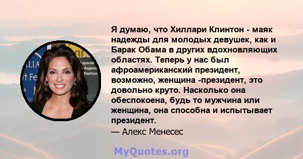 Я думаю, что Хиллари Клинтон - маяк надежды для молодых девушек, как и Барак Обама в других вдохновляющих областях. Теперь у нас был афроамериканский президент, возможно, женщина -президент, это довольно круто.