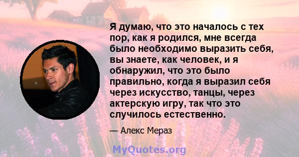 Я думаю, что это началось с тех пор, как я родился, мне всегда было необходимо выразить себя, вы знаете, как человек, и я обнаружил, что это было правильно, когда я выразил себя через искусство, танцы, через актерскую