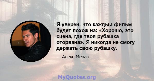 Я уверен, что каждый фильм будет похож на: «Хорошо, это сцена, где твоя рубашка оторвана». Я никогда не смогу держать свою рубашку.