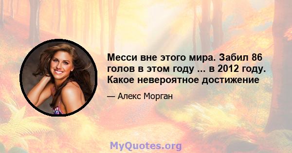 Месси вне этого мира. Забил 86 голов в этом году ... в 2012 году. Какое невероятное достижение