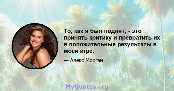 То, как я был поднят, - это принять критику и превратить их в положительные результаты в моей игре.