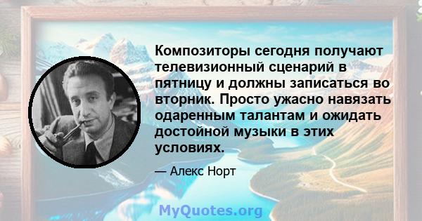 Композиторы сегодня получают телевизионный сценарий в пятницу и должны записаться во вторник. Просто ужасно навязать одаренным талантам и ожидать достойной музыки в этих условиях.