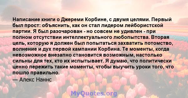 Написание книги о Джереми Корбине, с двумя целями. Первый был прост: объяснить, как он стал лидером лейбористской партии. Я был разочарован - но совсем не удивлен - при полном отсутствии интеллектуального любопытства.