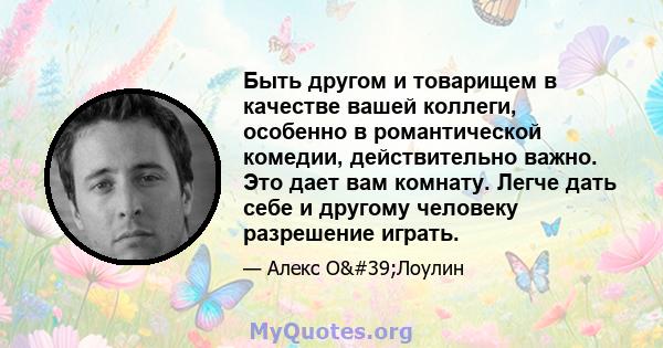 Быть другом и товарищем в качестве вашей коллеги, особенно в романтической комедии, действительно важно. Это дает вам комнату. Легче дать себе и другому человеку разрешение играть.