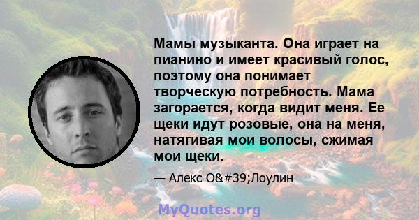 Мамы музыканта. Она играет на пианино и имеет красивый голос, поэтому она понимает творческую потребность. Мама загорается, когда видит меня. Ее щеки идут розовые, она на меня, натягивая мои волосы, сжимая мои щеки.