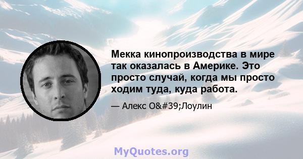 Мекка кинопроизводства в мире так оказалась в Америке. Это просто случай, когда мы просто ходим туда, куда работа.