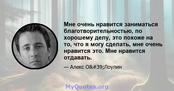 Мне очень нравится заниматься благотворительностью, по хорошему делу, это похоже на то, что я могу сделать, мне очень нравится это. Мне нравится отдавать.